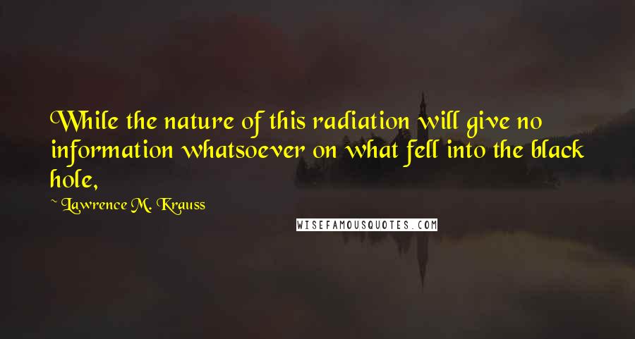 Lawrence M. Krauss Quotes: While the nature of this radiation will give no information whatsoever on what fell into the black hole,