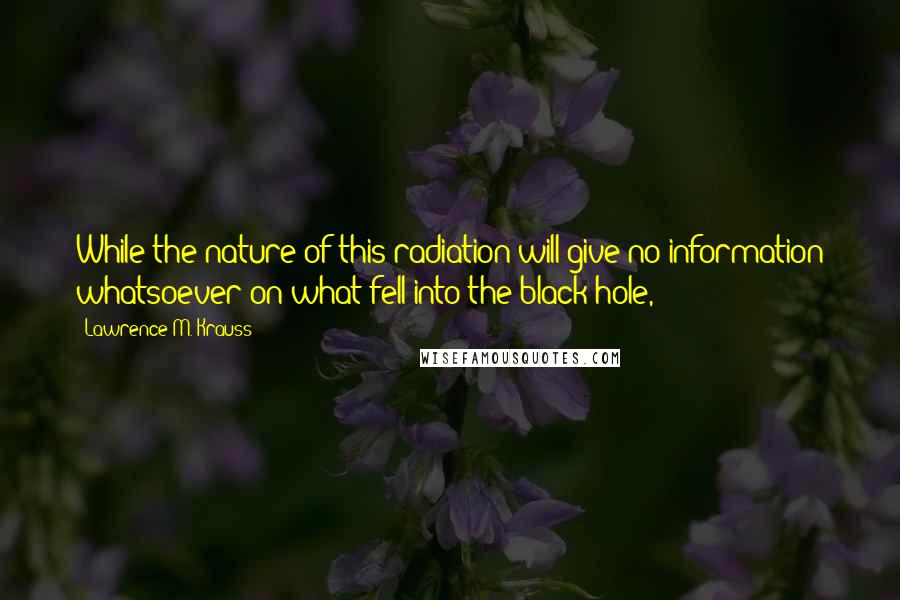 Lawrence M. Krauss Quotes: While the nature of this radiation will give no information whatsoever on what fell into the black hole,