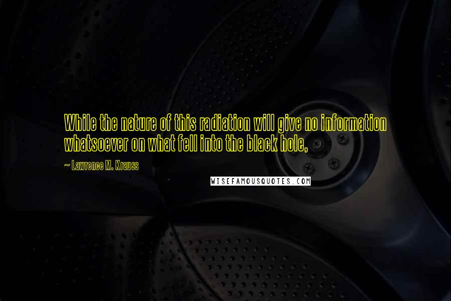 Lawrence M. Krauss Quotes: While the nature of this radiation will give no information whatsoever on what fell into the black hole,