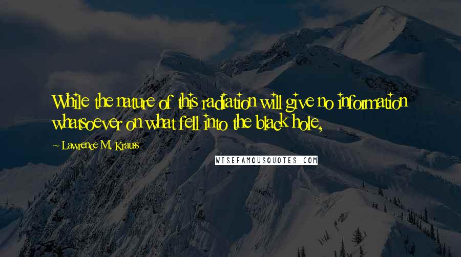 Lawrence M. Krauss Quotes: While the nature of this radiation will give no information whatsoever on what fell into the black hole,