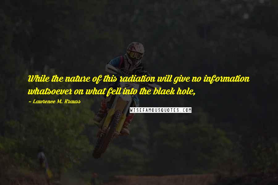 Lawrence M. Krauss Quotes: While the nature of this radiation will give no information whatsoever on what fell into the black hole,