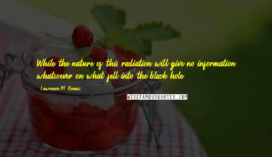 Lawrence M. Krauss Quotes: While the nature of this radiation will give no information whatsoever on what fell into the black hole,