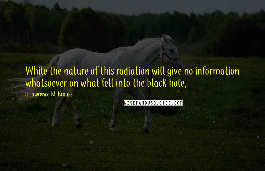 Lawrence M. Krauss Quotes: While the nature of this radiation will give no information whatsoever on what fell into the black hole,