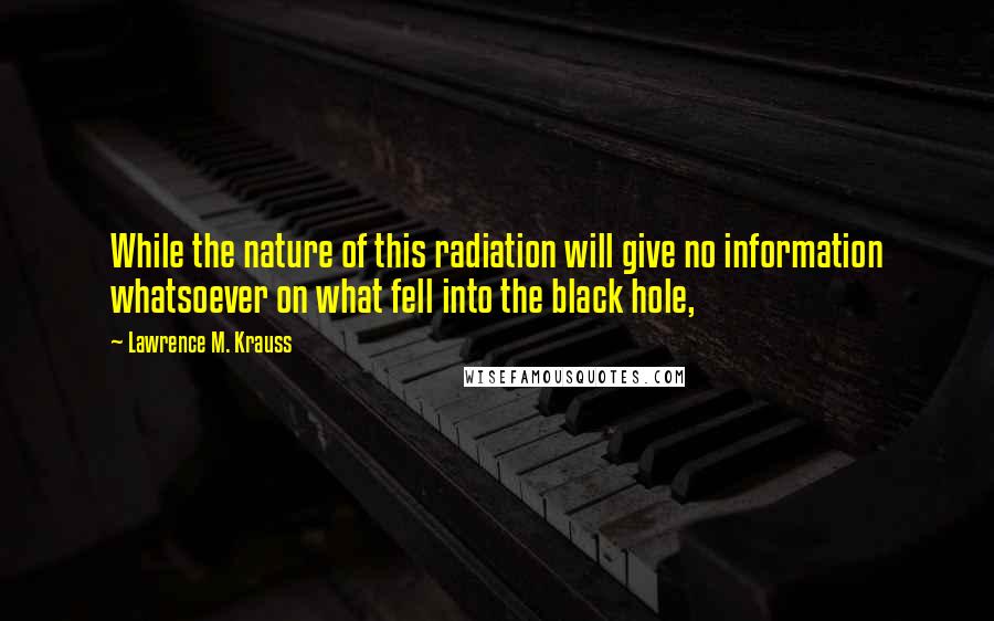 Lawrence M. Krauss Quotes: While the nature of this radiation will give no information whatsoever on what fell into the black hole,