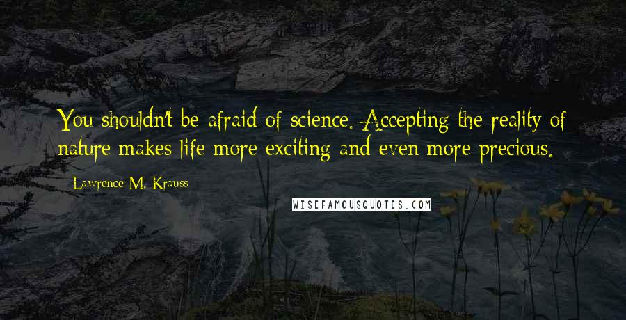 Lawrence M. Krauss Quotes: You shouldn't be afraid of science. Accepting the reality of nature makes life more exciting and even more precious.