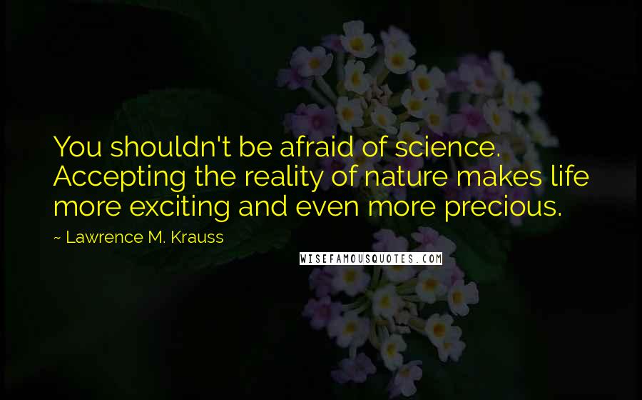 Lawrence M. Krauss Quotes: You shouldn't be afraid of science. Accepting the reality of nature makes life more exciting and even more precious.