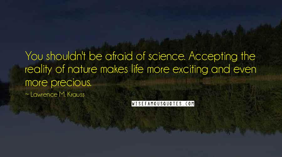 Lawrence M. Krauss Quotes: You shouldn't be afraid of science. Accepting the reality of nature makes life more exciting and even more precious.