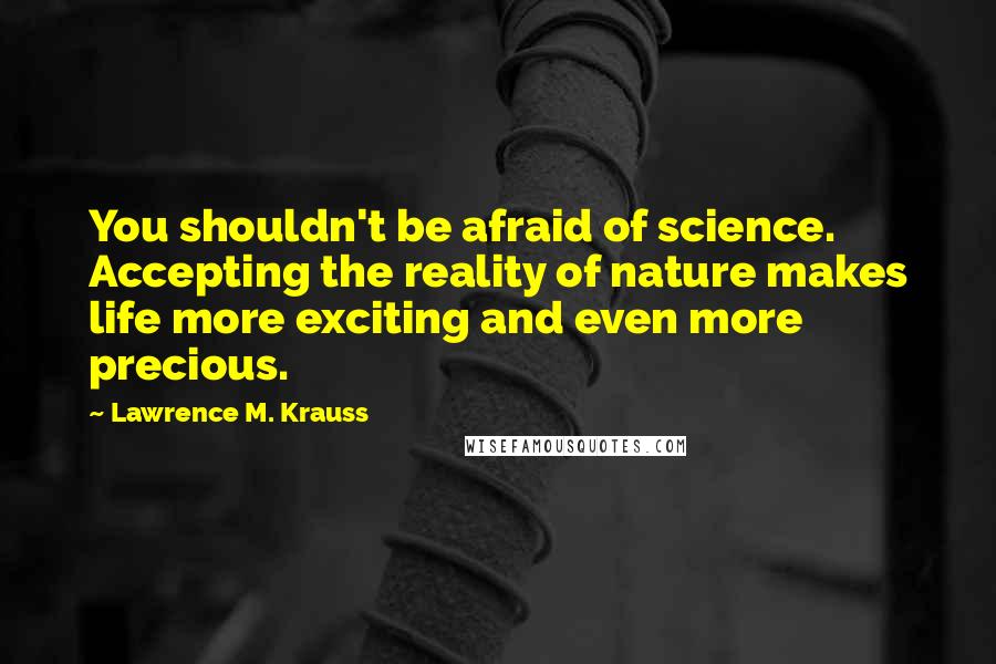 Lawrence M. Krauss Quotes: You shouldn't be afraid of science. Accepting the reality of nature makes life more exciting and even more precious.