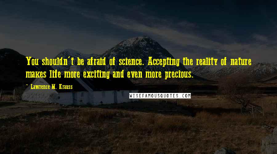 Lawrence M. Krauss Quotes: You shouldn't be afraid of science. Accepting the reality of nature makes life more exciting and even more precious.