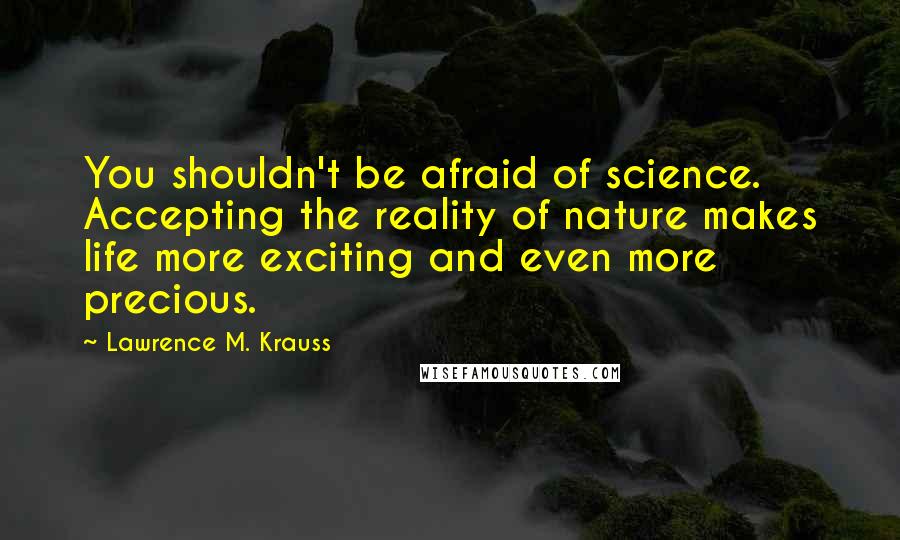 Lawrence M. Krauss Quotes: You shouldn't be afraid of science. Accepting the reality of nature makes life more exciting and even more precious.