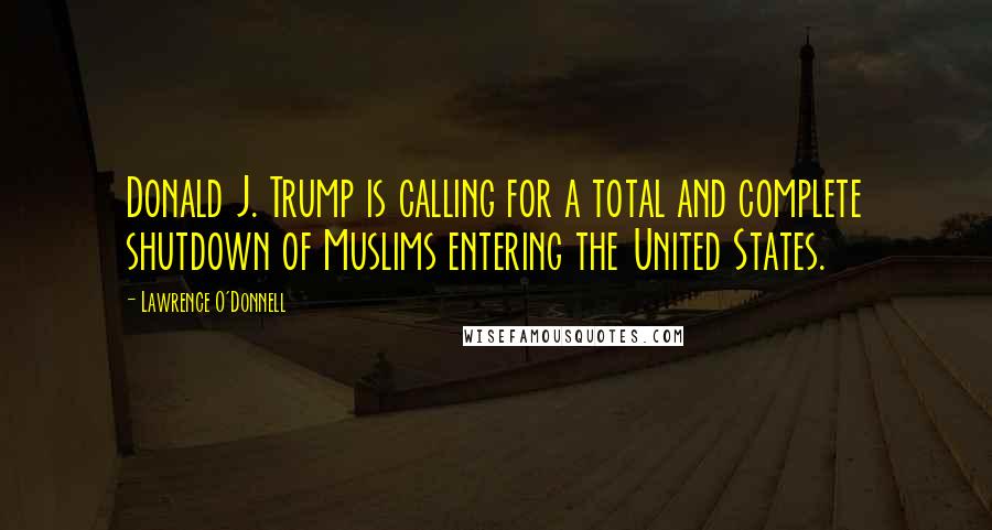 Lawrence O'Donnell Quotes: Donald J. Trump is calling for a total and complete shutdown of Muslims entering the United States.