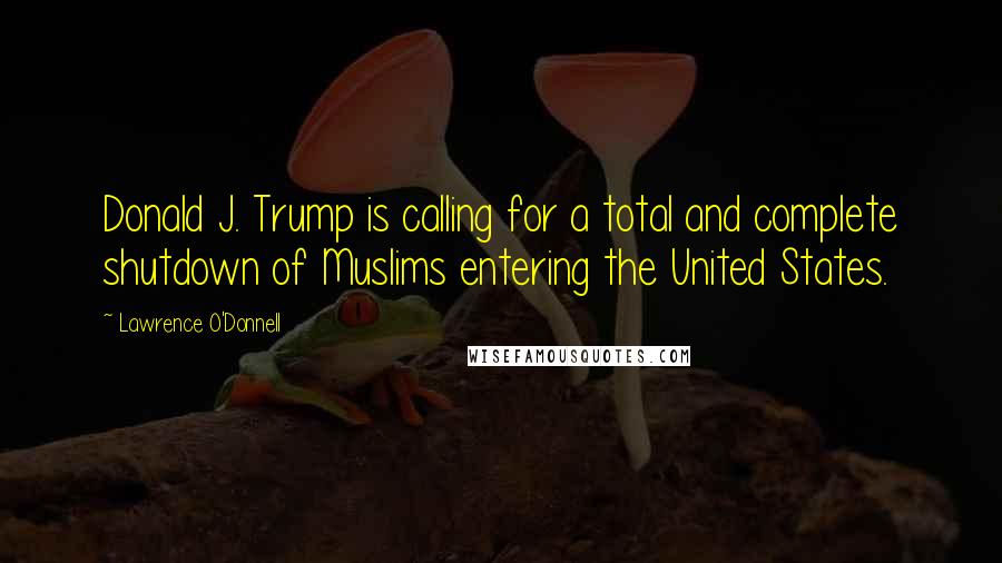 Lawrence O'Donnell Quotes: Donald J. Trump is calling for a total and complete shutdown of Muslims entering the United States.