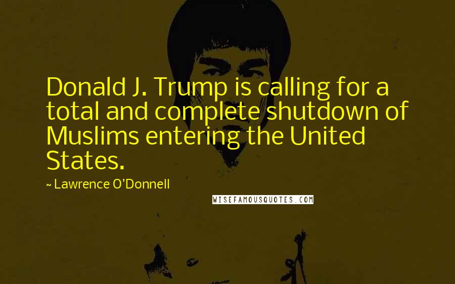 Lawrence O'Donnell Quotes: Donald J. Trump is calling for a total and complete shutdown of Muslims entering the United States.