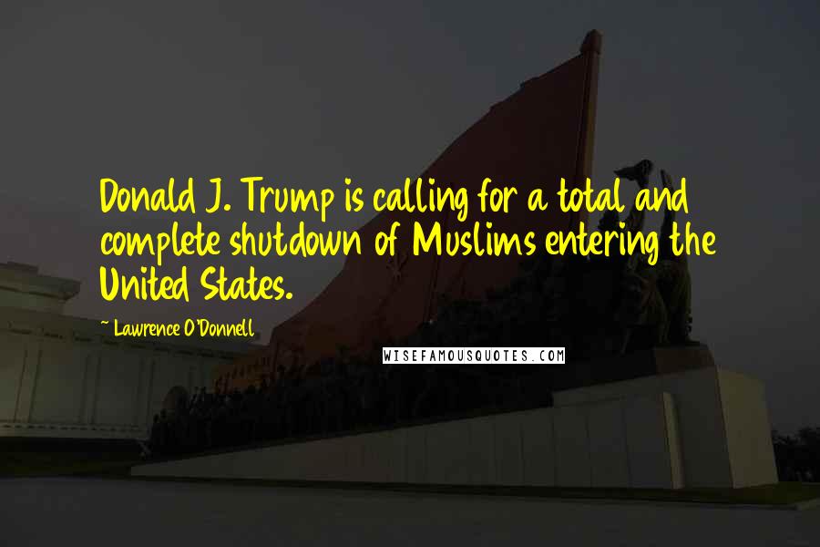 Lawrence O'Donnell Quotes: Donald J. Trump is calling for a total and complete shutdown of Muslims entering the United States.