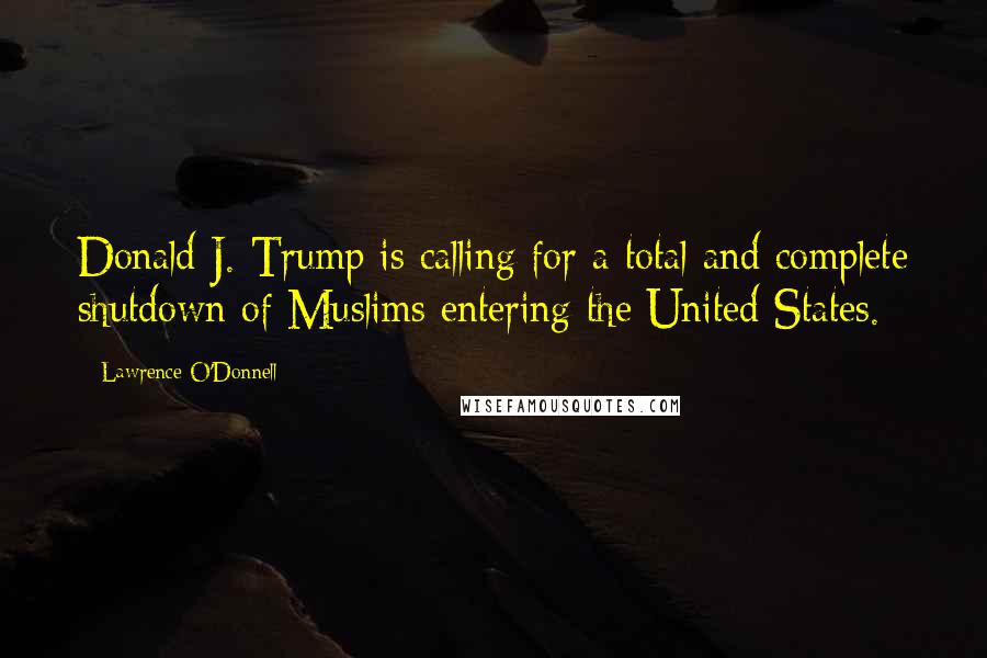 Lawrence O'Donnell Quotes: Donald J. Trump is calling for a total and complete shutdown of Muslims entering the United States.