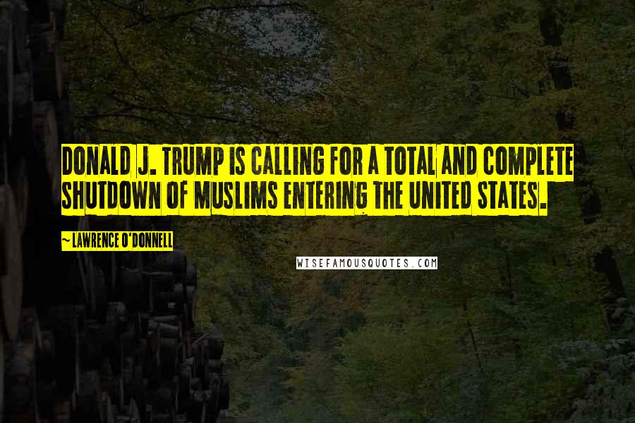 Lawrence O'Donnell Quotes: Donald J. Trump is calling for a total and complete shutdown of Muslims entering the United States.