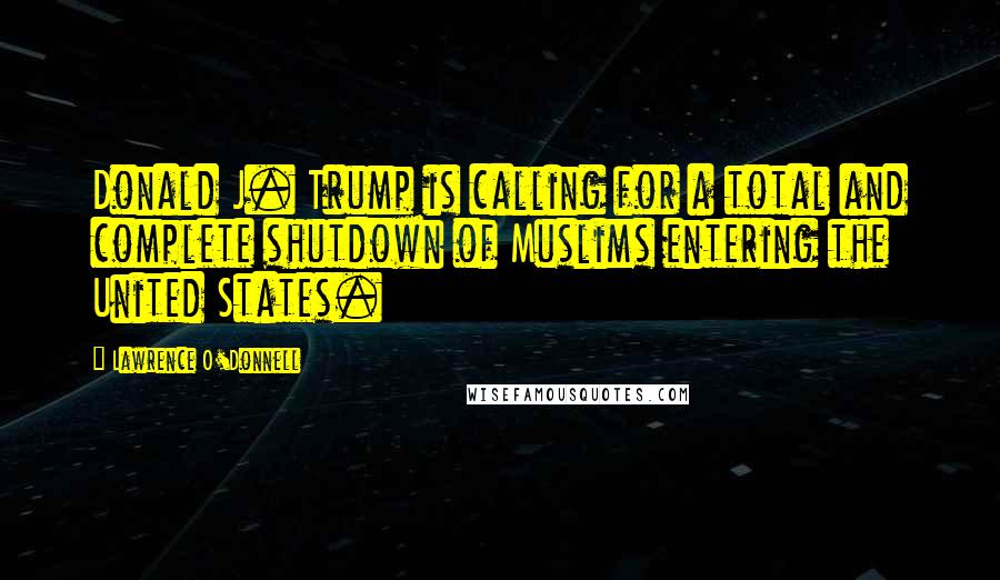 Lawrence O'Donnell Quotes: Donald J. Trump is calling for a total and complete shutdown of Muslims entering the United States.