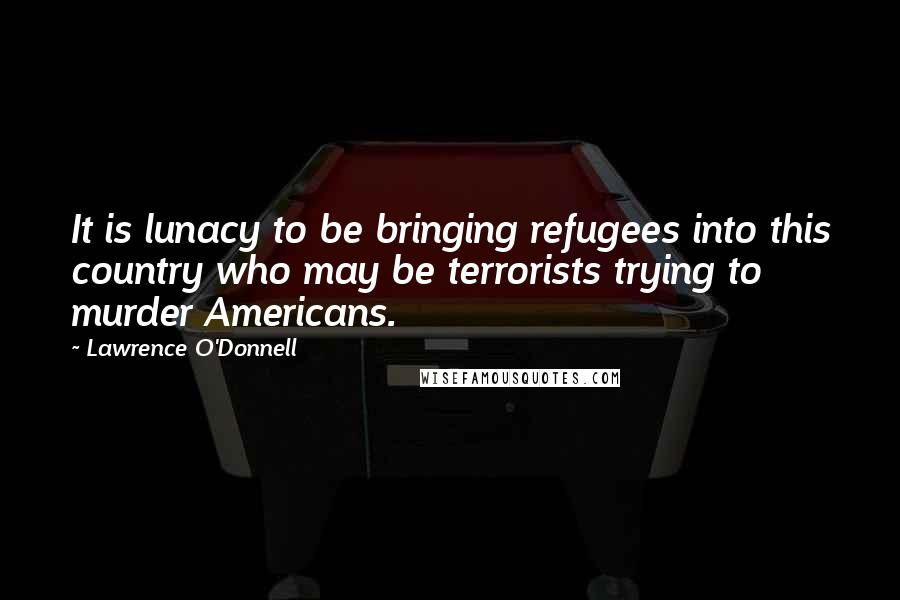 Lawrence O'Donnell Quotes: It is lunacy to be bringing refugees into this country who may be terrorists trying to murder Americans.