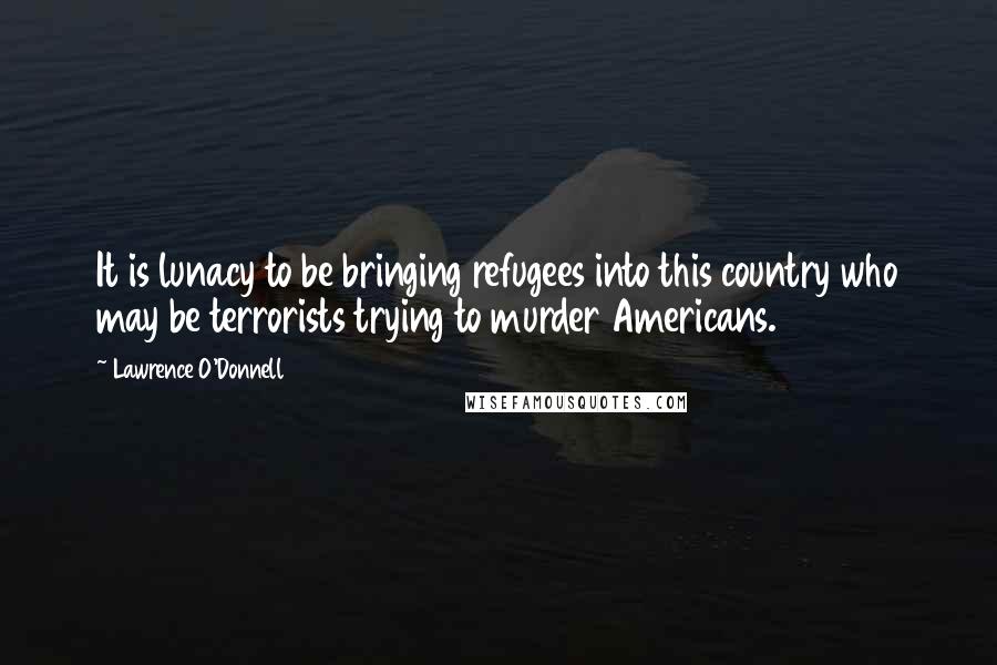 Lawrence O'Donnell Quotes: It is lunacy to be bringing refugees into this country who may be terrorists trying to murder Americans.