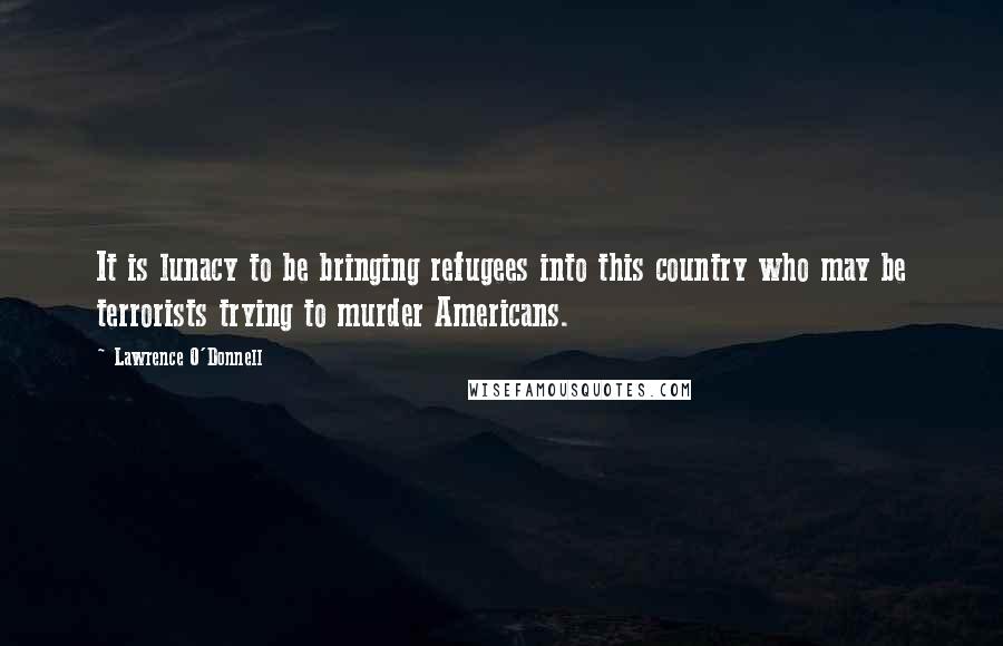 Lawrence O'Donnell Quotes: It is lunacy to be bringing refugees into this country who may be terrorists trying to murder Americans.