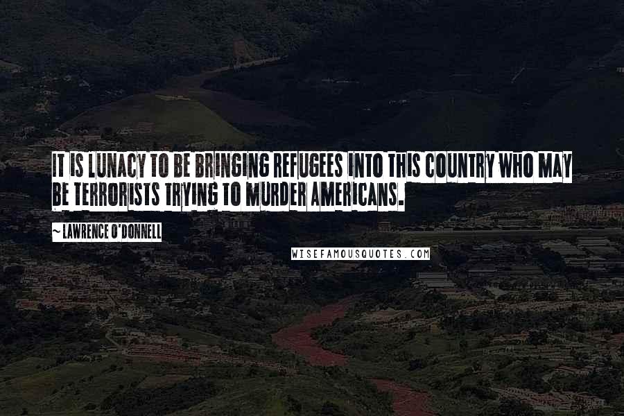 Lawrence O'Donnell Quotes: It is lunacy to be bringing refugees into this country who may be terrorists trying to murder Americans.