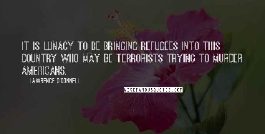 Lawrence O'Donnell Quotes: It is lunacy to be bringing refugees into this country who may be terrorists trying to murder Americans.