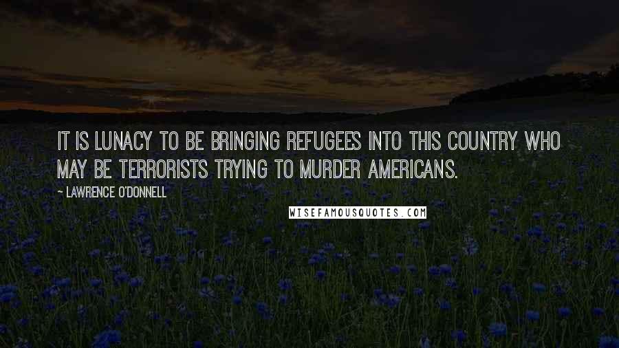 Lawrence O'Donnell Quotes: It is lunacy to be bringing refugees into this country who may be terrorists trying to murder Americans.