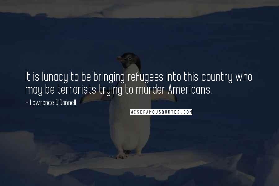 Lawrence O'Donnell Quotes: It is lunacy to be bringing refugees into this country who may be terrorists trying to murder Americans.