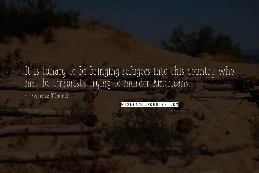 Lawrence O'Donnell Quotes: It is lunacy to be bringing refugees into this country who may be terrorists trying to murder Americans.