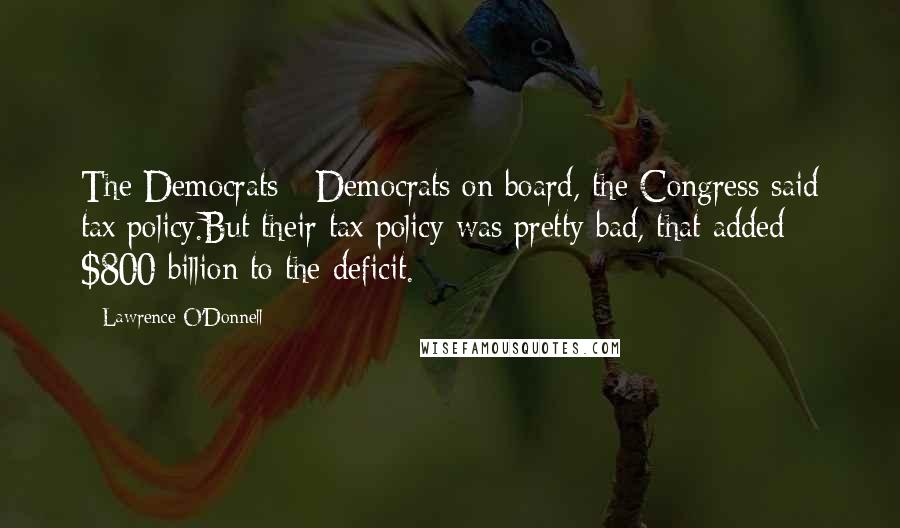 Lawrence O'Donnell Quotes: The Democrats - Democrats on board, the Congress said tax policy.But their tax policy was pretty bad, that added $800 billion to the deficit.