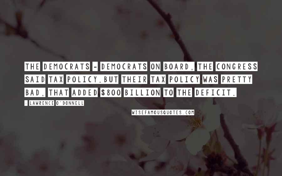 Lawrence O'Donnell Quotes: The Democrats - Democrats on board, the Congress said tax policy.But their tax policy was pretty bad, that added $800 billion to the deficit.