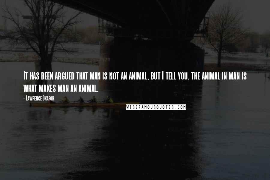 Lawrence Okafor Quotes: It has been argued that man is not an animal, but I tell you, the animal in man is what makes man an animal.