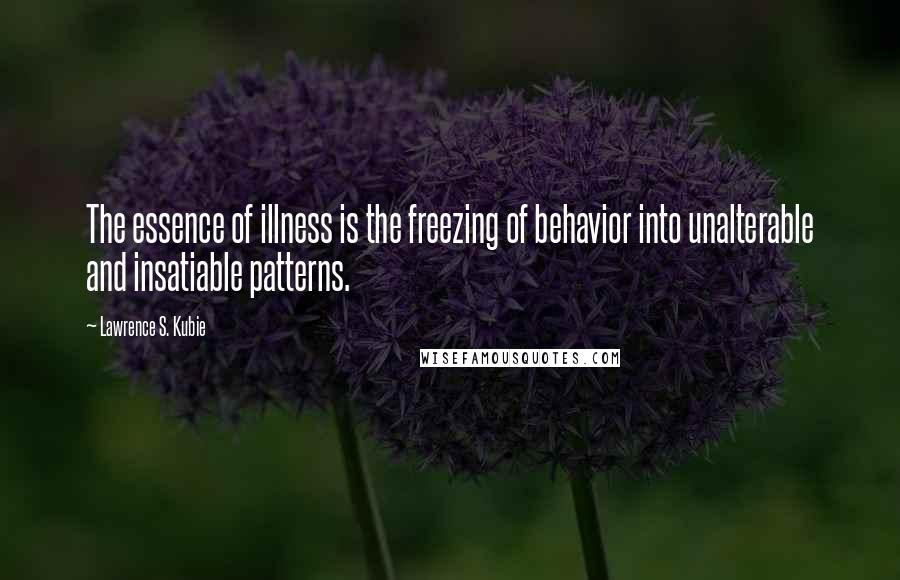 Lawrence S. Kubie Quotes: The essence of illness is the freezing of behavior into unalterable and insatiable patterns.