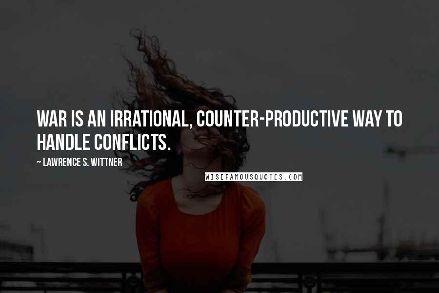 Lawrence S. Wittner Quotes: War is an irrational, counter-productive way to handle conflicts.