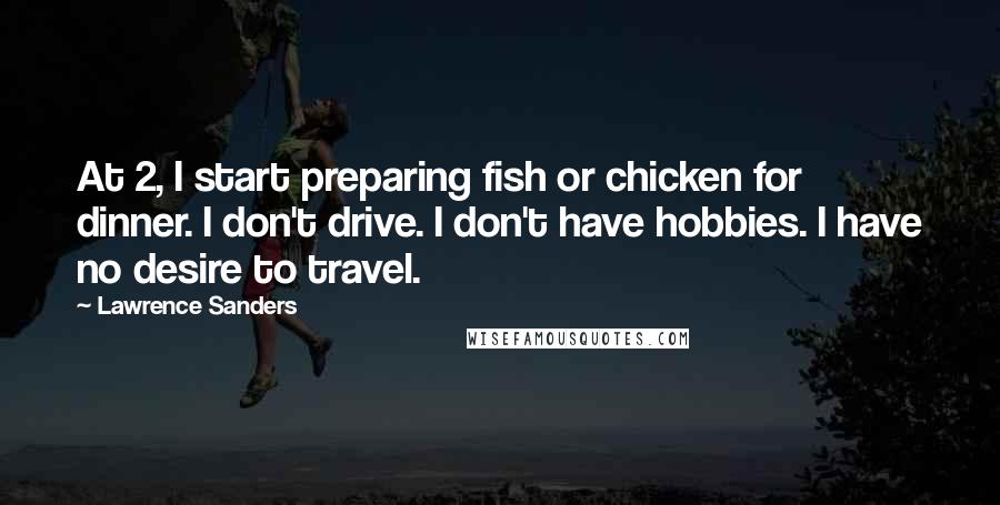 Lawrence Sanders Quotes: At 2, I start preparing fish or chicken for dinner. I don't drive. I don't have hobbies. I have no desire to travel.
