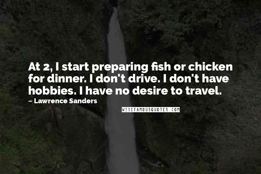 Lawrence Sanders Quotes: At 2, I start preparing fish or chicken for dinner. I don't drive. I don't have hobbies. I have no desire to travel.