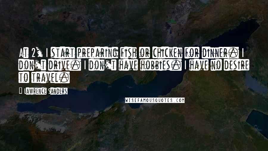 Lawrence Sanders Quotes: At 2, I start preparing fish or chicken for dinner. I don't drive. I don't have hobbies. I have no desire to travel.