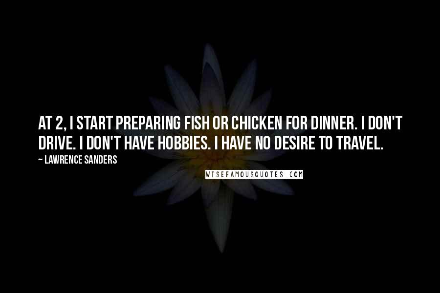 Lawrence Sanders Quotes: At 2, I start preparing fish or chicken for dinner. I don't drive. I don't have hobbies. I have no desire to travel.