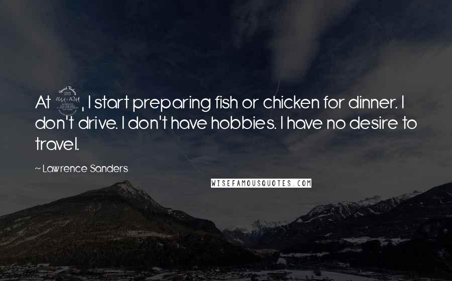 Lawrence Sanders Quotes: At 2, I start preparing fish or chicken for dinner. I don't drive. I don't have hobbies. I have no desire to travel.