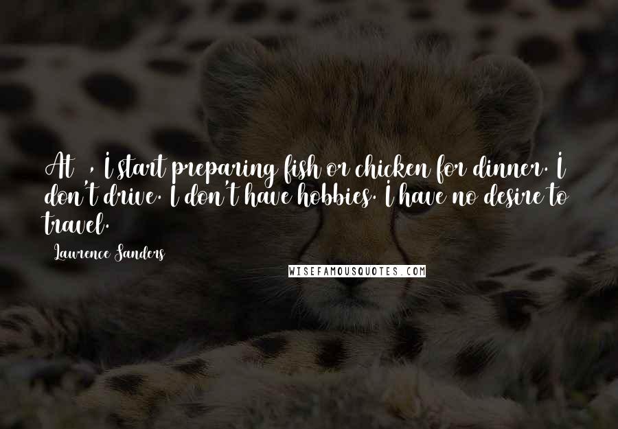 Lawrence Sanders Quotes: At 2, I start preparing fish or chicken for dinner. I don't drive. I don't have hobbies. I have no desire to travel.