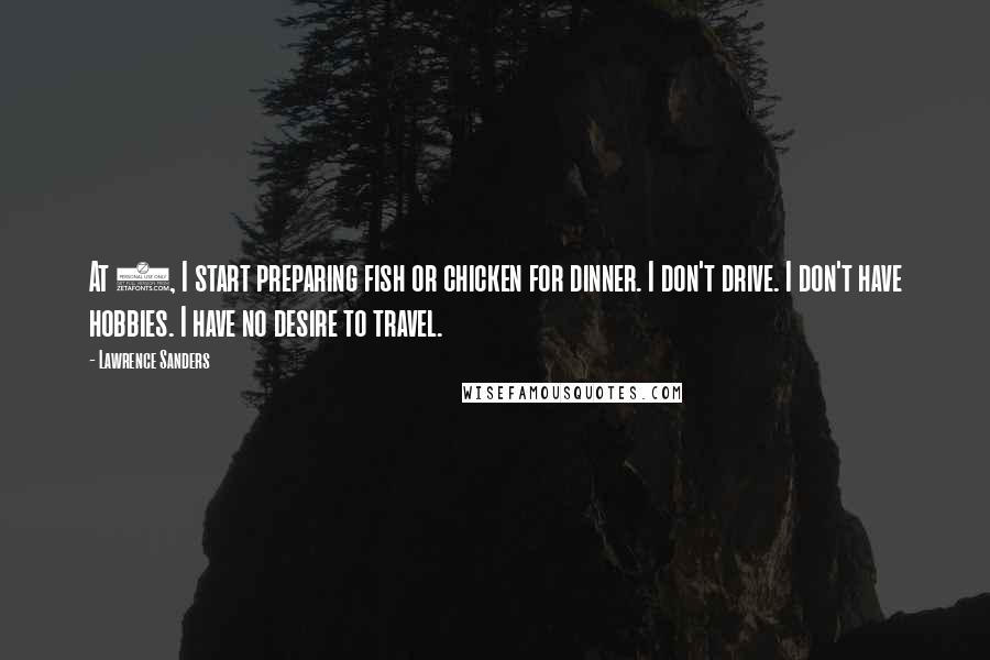 Lawrence Sanders Quotes: At 2, I start preparing fish or chicken for dinner. I don't drive. I don't have hobbies. I have no desire to travel.