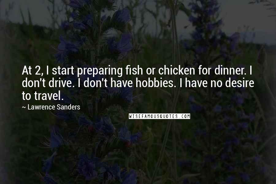 Lawrence Sanders Quotes: At 2, I start preparing fish or chicken for dinner. I don't drive. I don't have hobbies. I have no desire to travel.