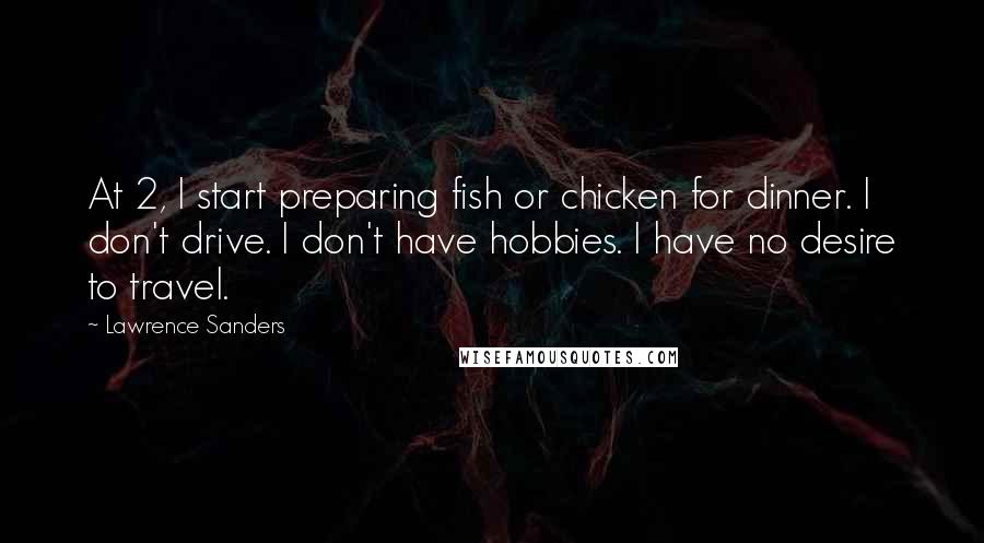 Lawrence Sanders Quotes: At 2, I start preparing fish or chicken for dinner. I don't drive. I don't have hobbies. I have no desire to travel.