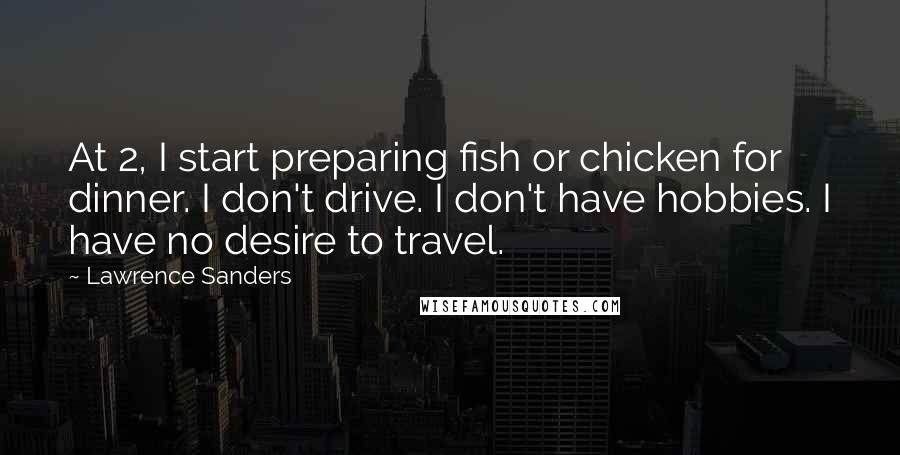 Lawrence Sanders Quotes: At 2, I start preparing fish or chicken for dinner. I don't drive. I don't have hobbies. I have no desire to travel.