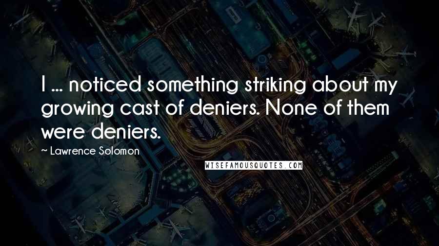 Lawrence Solomon Quotes: I ... noticed something striking about my growing cast of deniers. None of them were deniers.