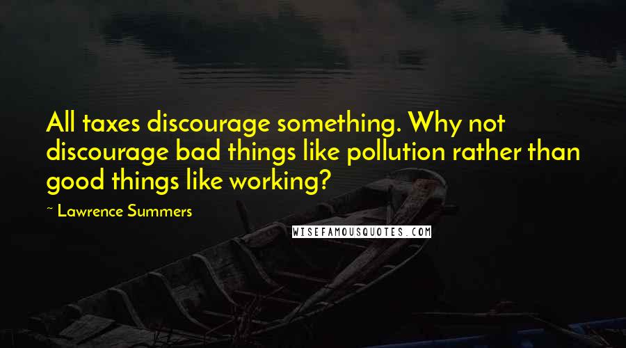 Lawrence Summers Quotes: All taxes discourage something. Why not discourage bad things like pollution rather than good things like working?