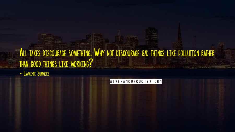 Lawrence Summers Quotes: All taxes discourage something. Why not discourage bad things like pollution rather than good things like working?