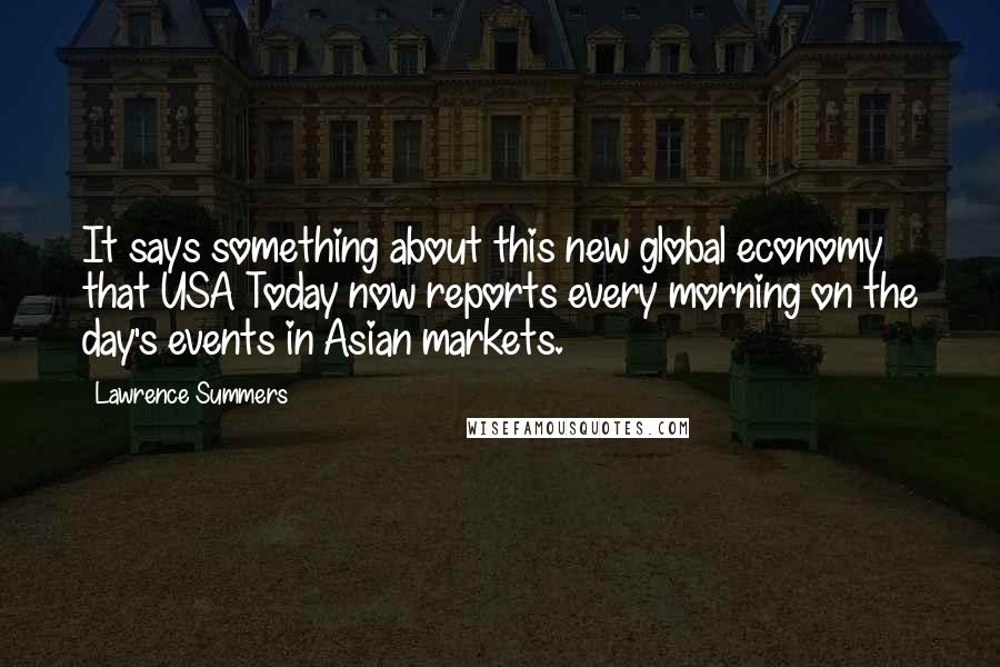 Lawrence Summers Quotes: It says something about this new global economy that USA Today now reports every morning on the day's events in Asian markets.