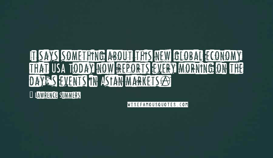 Lawrence Summers Quotes: It says something about this new global economy that USA Today now reports every morning on the day's events in Asian markets.