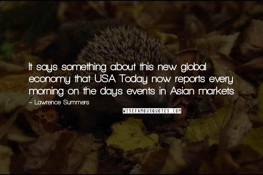 Lawrence Summers Quotes: It says something about this new global economy that USA Today now reports every morning on the day's events in Asian markets.